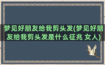 梦见好朋友给我剪头发(梦见好朋友给我剪头发是什么征兆 女人)